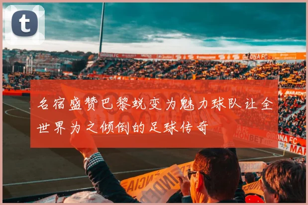 名宿盛赞巴黎蜕变为魅力球队让全世界为之倾倒的足球传奇