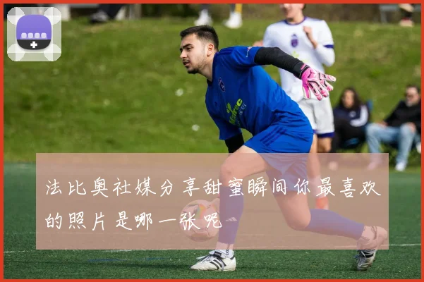 法比奥社媒分享甜蜜瞬间你最喜欢的照片是哪一张呢