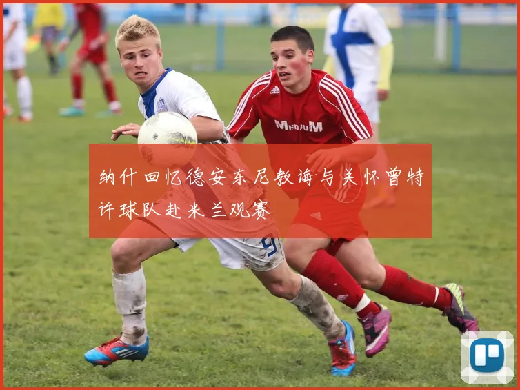 纳什回忆德安东尼教诲与关怀曾特许球队赴米兰观赛