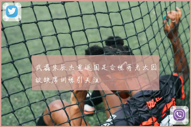 武磊朱辰杰重返国足合练蒋光太因故缺席训练引关注
