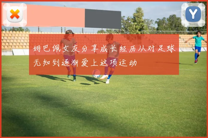 姆巴佩女友分享成长经历从对足球无知到逐渐爱上这项运动