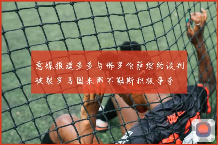 意媒报道多多与佛罗伦萨续约谈判破裂罗马国米那不勒斯积极争夺