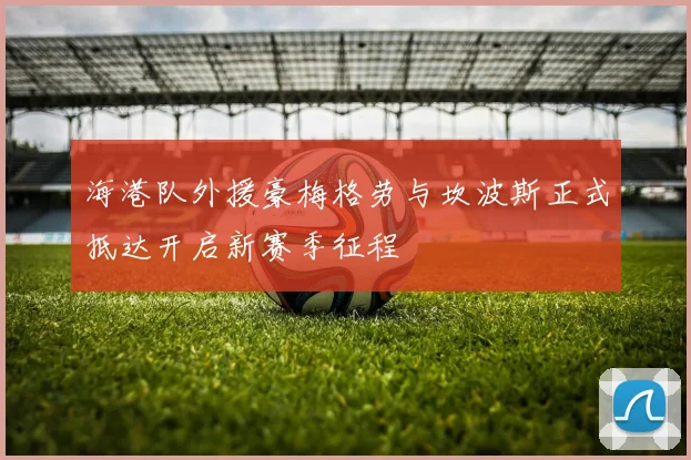 海港队外援豪梅格劳与坎波斯正式抵达开启新赛季征程