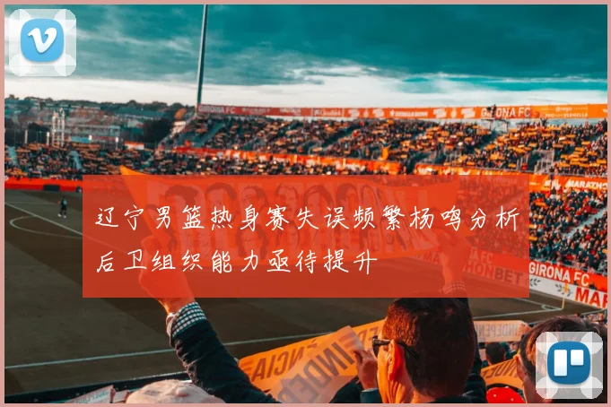 辽宁男篮热身赛失误频繁杨鸣分析后卫组织能力亟待提升