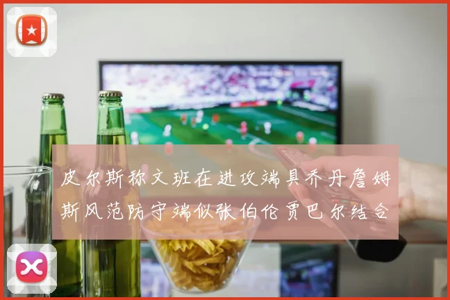 皮尔斯称文班在进攻端具乔丹詹姆斯风范防守端似张伯伦贾巴尔结合