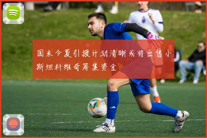 国米今夏引援计划清晰或将出售小斯坦科维奇筹集资金