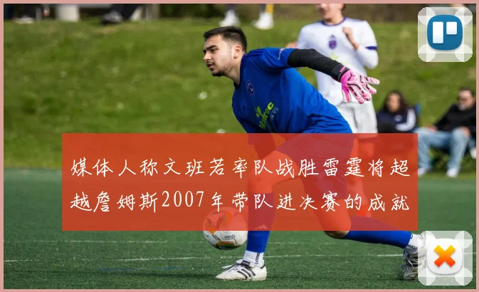 媒体人称文班若率队战胜雷霆将超越詹姆斯2007年带队进决赛的成就