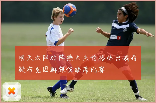 明天太阳对阵热火杰伦格林出战存疑布克因脚踝伤缺席比赛