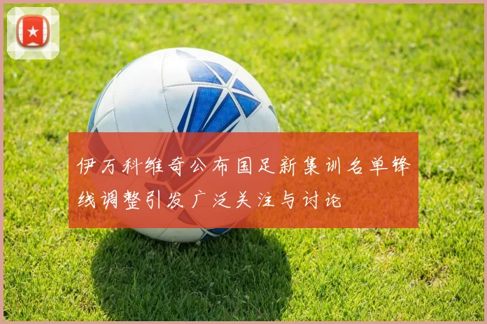 伊万科维奇公布国足新集训名单锋线调整引发广泛关注与讨论