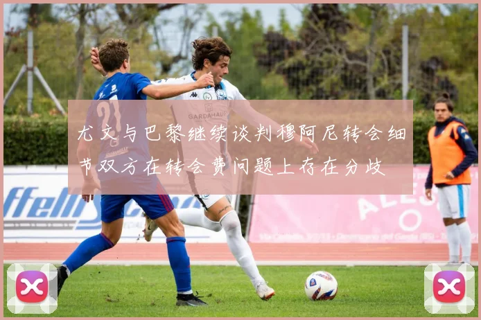 尤文与巴黎继续谈判穆阿尼转会细节双方在转会费问题上存在分歧