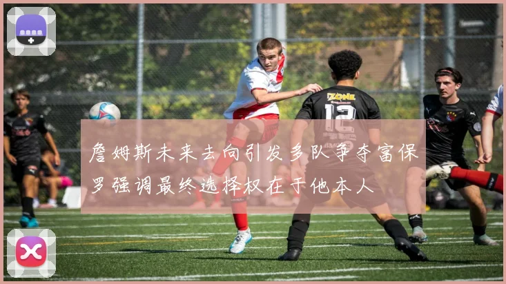 詹姆斯未来去向引发多队争夺富保罗强调最终选择权在于他本人