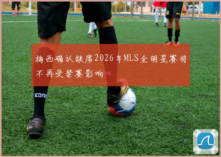 梅西确认缺席2026年MLS全明星赛将不再受禁赛影响