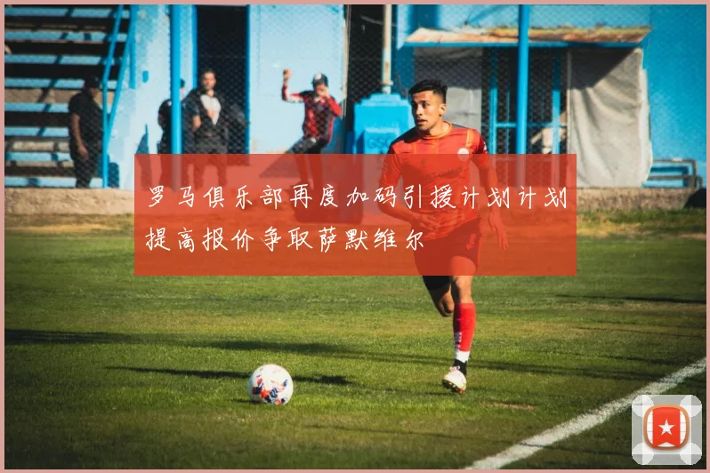 罗马俱乐部再度加码引援计划计划提高报价争取萨默维尔