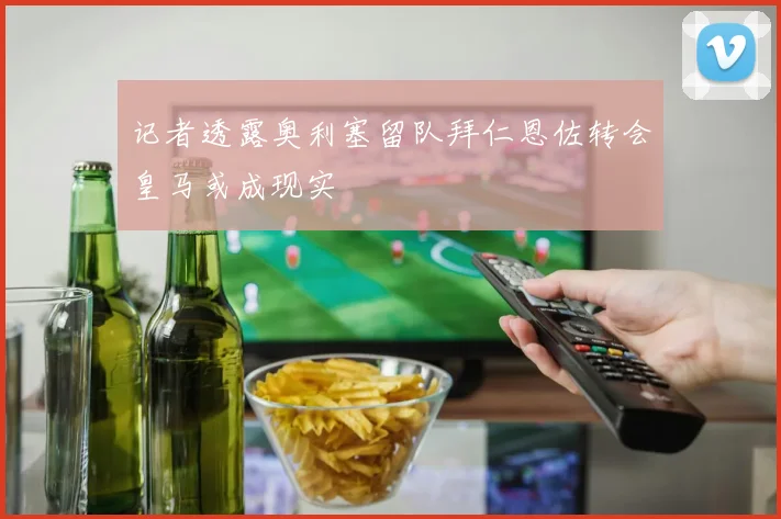 记者透露奥利塞留队拜仁恩佐转会皇马或成现实