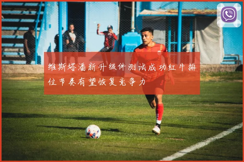 维斯塔潘新升级件测试成功红牛排位节奏有望恢复竞争力