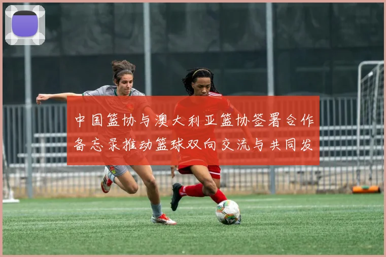 中国篮协与澳大利亚篮协签署合作备忘录推动篮球双向交流与共同发展