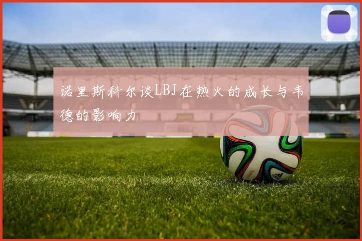 诺里斯科尔谈LBJ在热火的成长与韦德的影响力