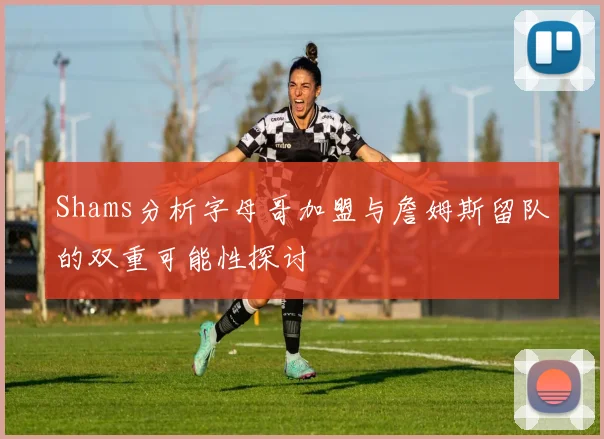 Shams分析字母哥加盟与詹姆斯留队的双重可能性探讨