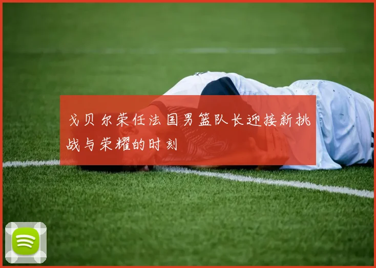 戈贝尔荣任法国男篮队长迎接新挑战与荣耀的时刻