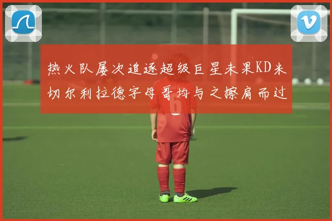 热火队屡次追逐超级巨星未果KD米切尔利拉德字母哥均与之擦肩而过