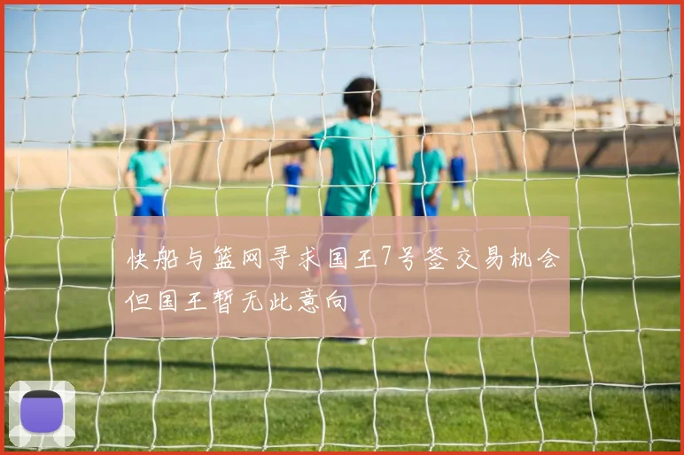 快船与篮网寻求国王7号签交易机会但国王暂无此意向
