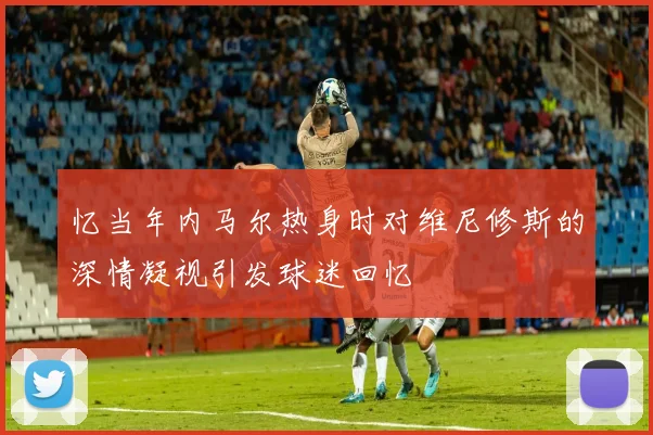 忆当年内马尔热身时对维尼修斯的深情凝视引发球迷回忆