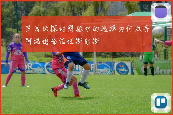 罗马诺探讨图赫尔的选择为何放弃阿诺德而信任斯彭斯