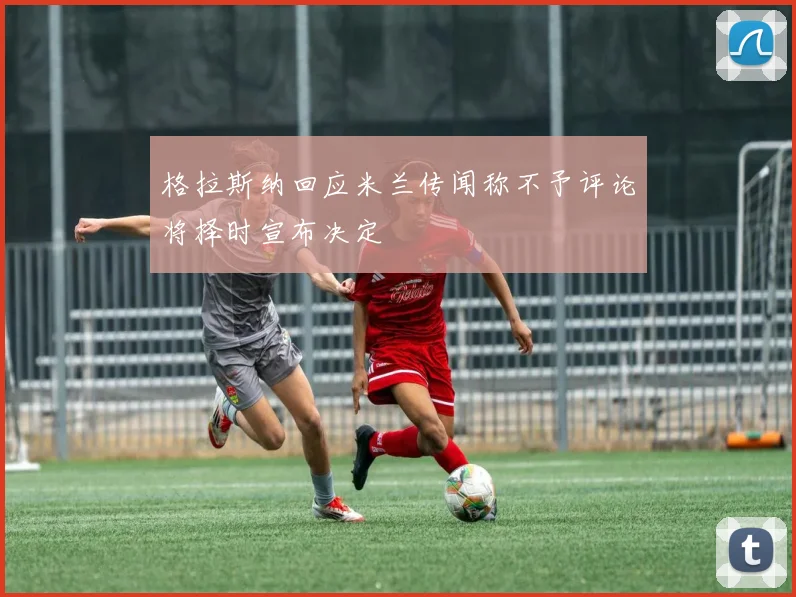 格拉斯纳回应米兰传闻称不予评论将择时宣布决定