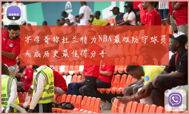 字母哥称杜兰特为NBA最难防守球员或成历史最佳得分手